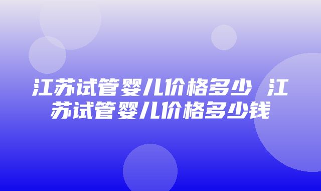 江苏试管婴儿价格多少 江苏试管婴儿价格多少钱