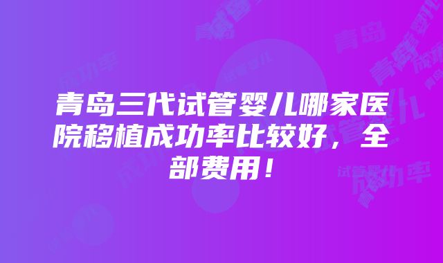 青岛三代试管婴儿哪家医院移植成功率比较好，全部费用！