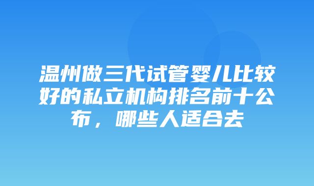 温州做三代试管婴儿比较好的私立机构排名前十公布，哪些人适合去