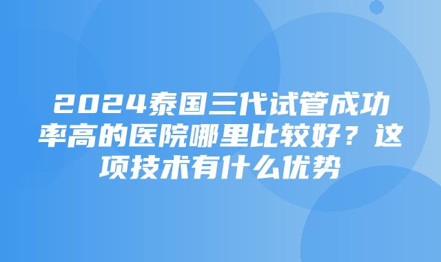 2024泰国三代试管成功率高的医院哪里比较好？这项技术有什么优势