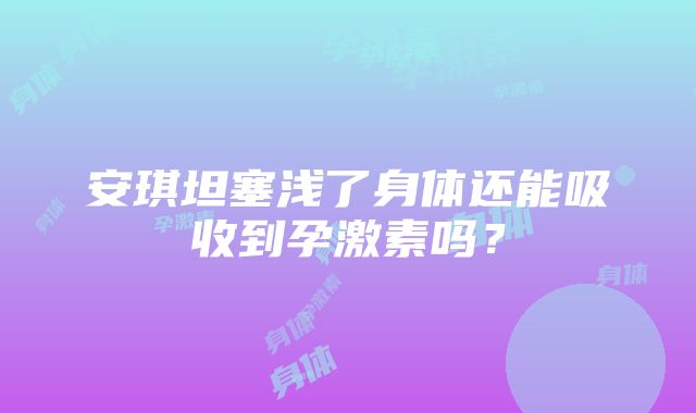 安琪坦塞浅了身体还能吸收到孕激素吗？