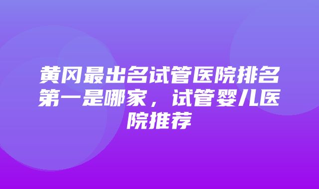 黄冈最出名试管医院排名第一是哪家，试管婴儿医院推荐