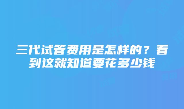 三代试管费用是怎样的？看到这就知道要花多少钱