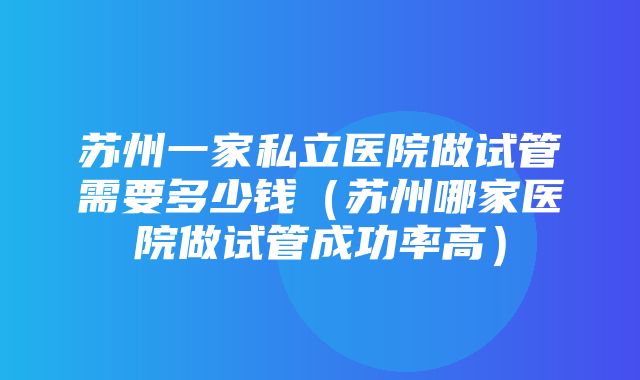 苏州一家私立医院做试管需要多少钱（苏州哪家医院做试管成功率高）