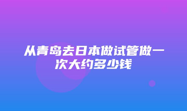 从青岛去日本做试管做一次大约多少钱