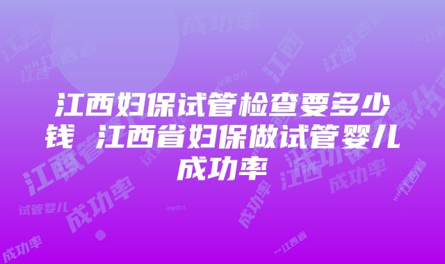 江西妇保试管检查要多少钱 江西省妇保做试管婴儿成功率