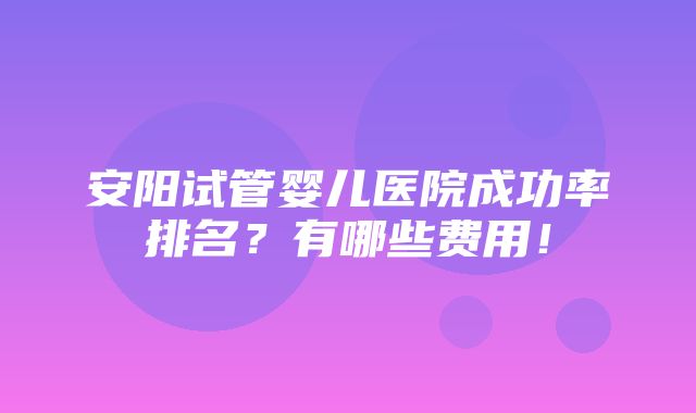 安阳试管婴儿医院成功率排名？有哪些费用！