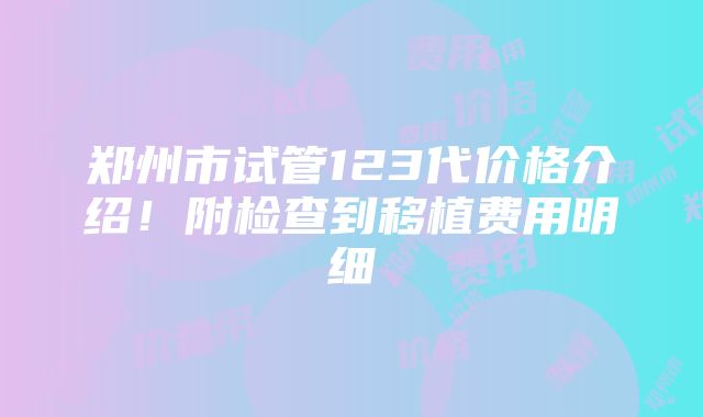 郑州市试管123代价格介绍！附检查到移植费用明细