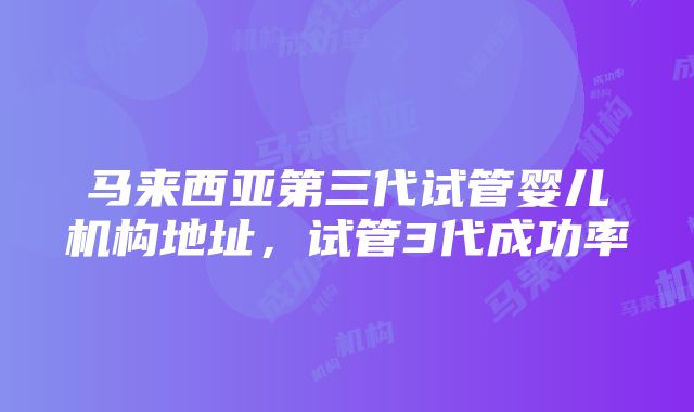 马来西亚第三代试管婴儿机构地址，试管3代成功率