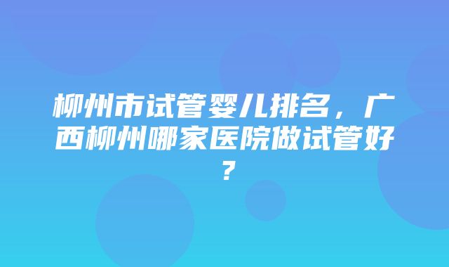 柳州市试管婴儿排名，广西柳州哪家医院做试管好？