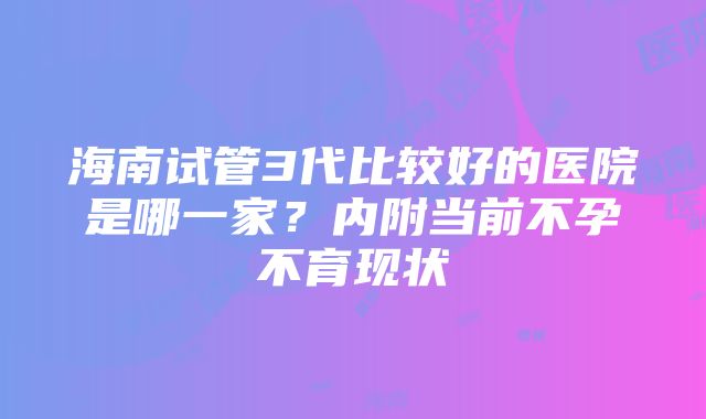 海南试管3代比较好的医院是哪一家？内附当前不孕不育现状