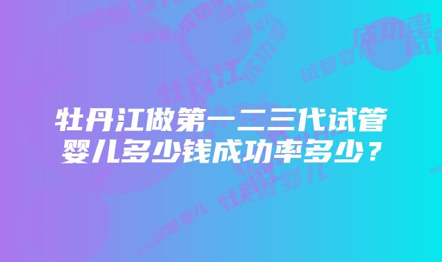 牡丹江做第一二三代试管婴儿多少钱成功率多少？