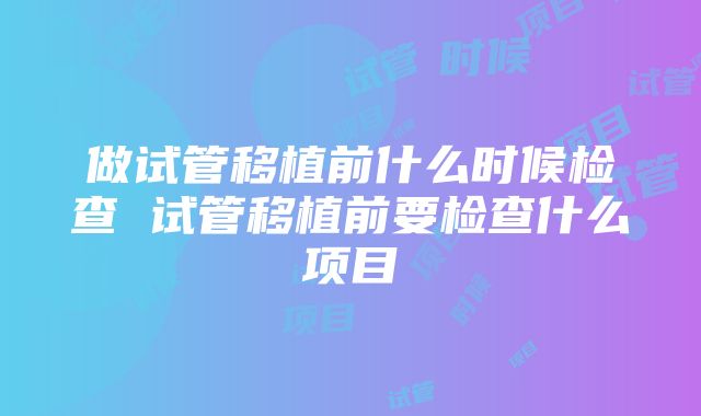 做试管移植前什么时候检查 试管移植前要检查什么项目