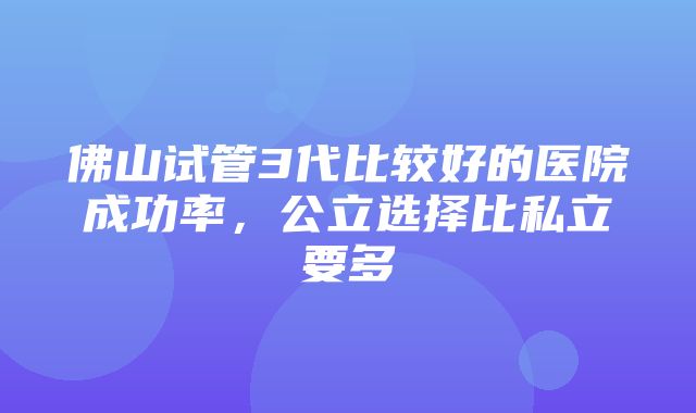 佛山试管3代比较好的医院成功率，公立选择比私立要多