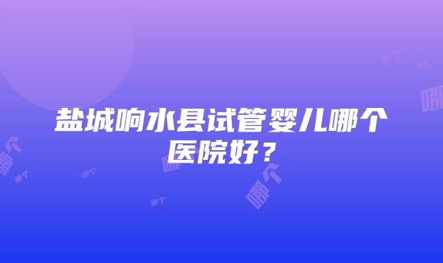 盐城响水县试管婴儿哪个医院好？