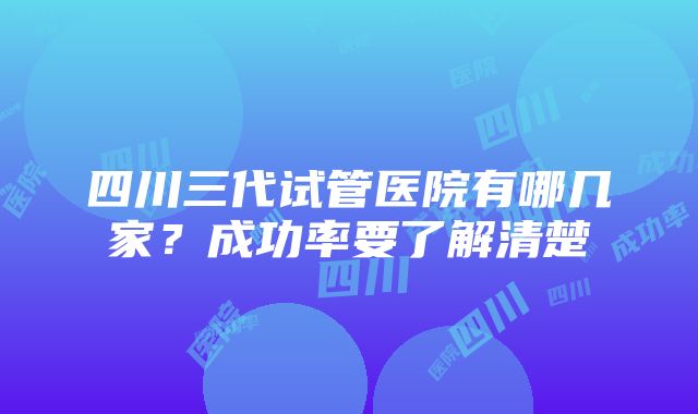 四川三代试管医院有哪几家？成功率要了解清楚