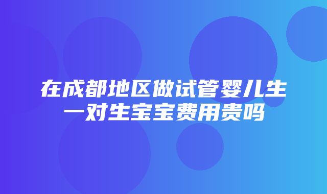 在成都地区做试管婴儿生一对生宝宝费用贵吗