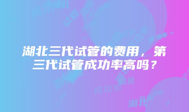 湖北三代试管的费用，第三代试管成功率高吗？