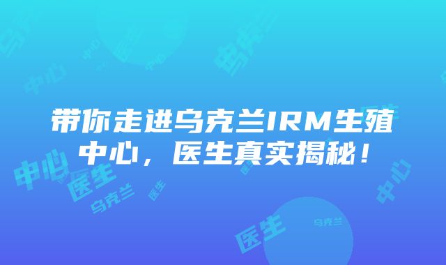 带你走进乌克兰IRM生殖中心，医生真实揭秘！