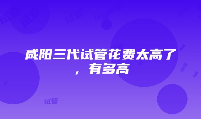 咸阳三代试管花费太高了，有多高