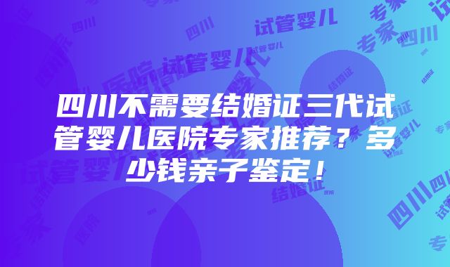 四川不需要结婚证三代试管婴儿医院专家推荐？多少钱亲子鉴定！