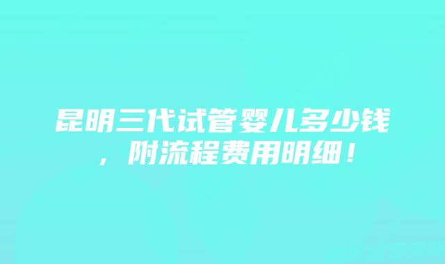 昆明三代试管婴儿多少钱，附流程费用明细！