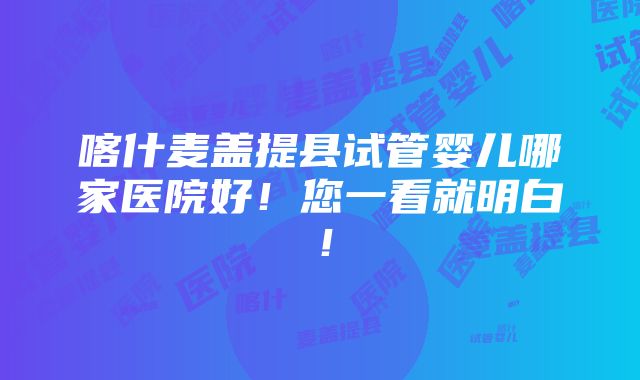 喀什麦盖提县试管婴儿哪家医院好！您一看就明白！