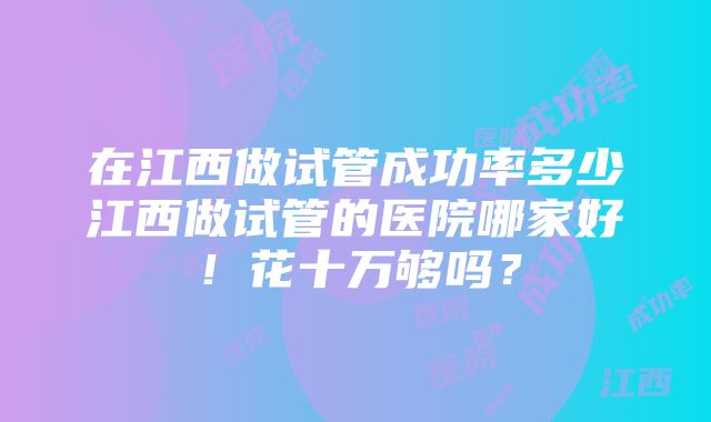 在江西做试管成功率多少江西做试管的医院哪家好！花十万够吗？