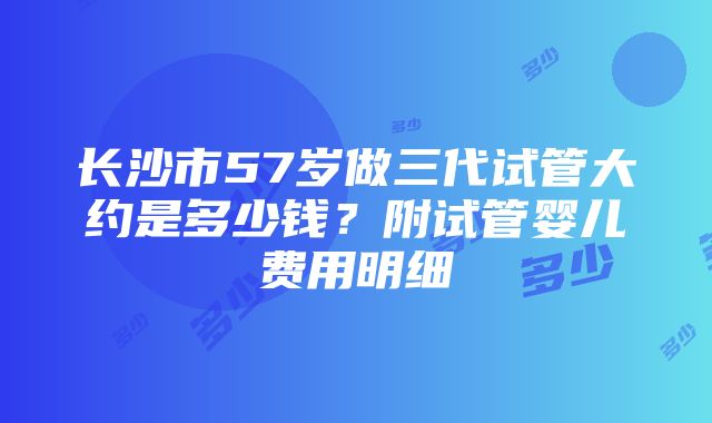 长沙市57岁做三代试管大约是多少钱？附试管婴儿费用明细