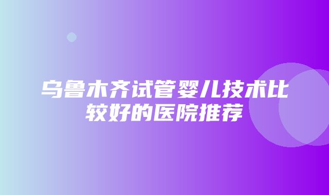 乌鲁木齐试管婴儿技术比较好的医院推荐