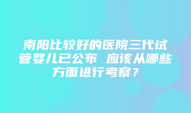 南阳比较好的医院三代试管婴儿已公布 应该从哪些方面进行考察？