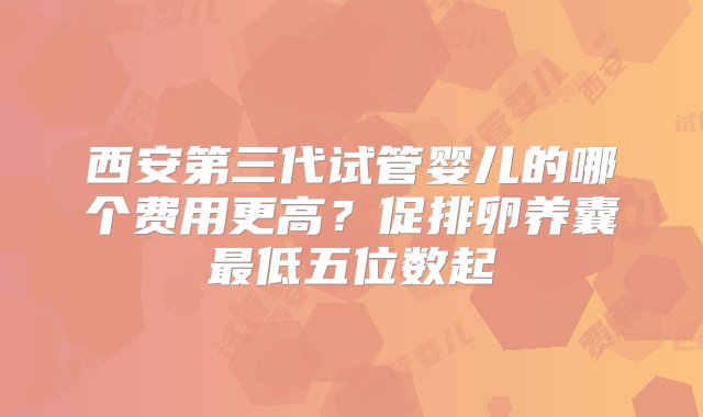 西安第三代试管婴儿的哪个费用更高？促排卵养囊最低五位数起