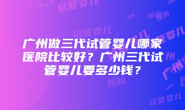 广州做三代试管婴儿哪家医院比较好？广州三代试管婴儿要多少钱？