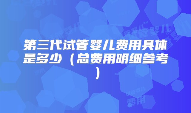 第三代试管婴儿费用具体是多少（总费用明细参考）