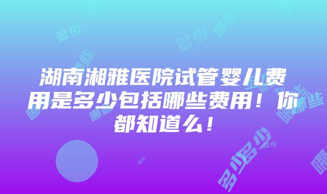 湖南湘雅医院试管婴儿费用是多少包括哪些费用！你都知道么！