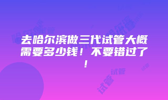 去哈尔滨做三代试管大概需要多少钱！不要错过了！