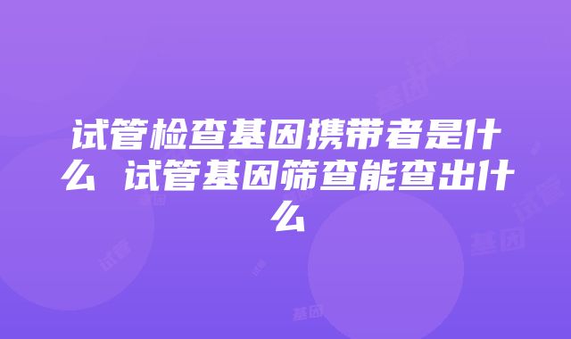 试管检查基因携带者是什么 试管基因筛查能查出什么