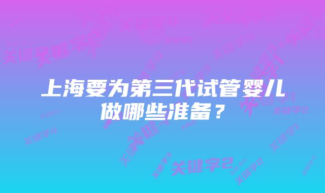 上海要为第三代试管婴儿做哪些准备？