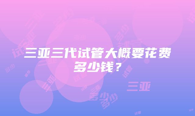 三亚三代试管大概要花费多少钱？