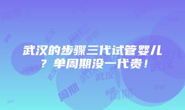 武汉的步骤三代试管婴儿？单周期没一代贵！