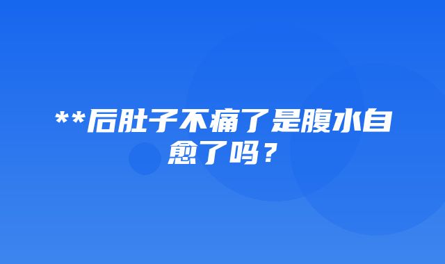 **后肚子不痛了是腹水自愈了吗？