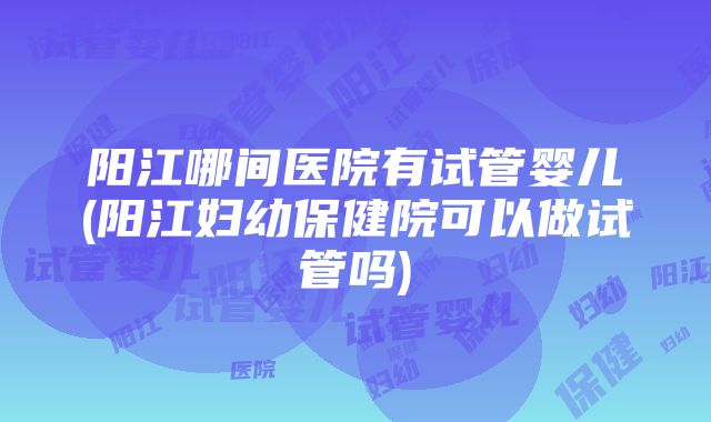 阳江哪间医院有试管婴儿(阳江妇幼保健院可以做试管吗)