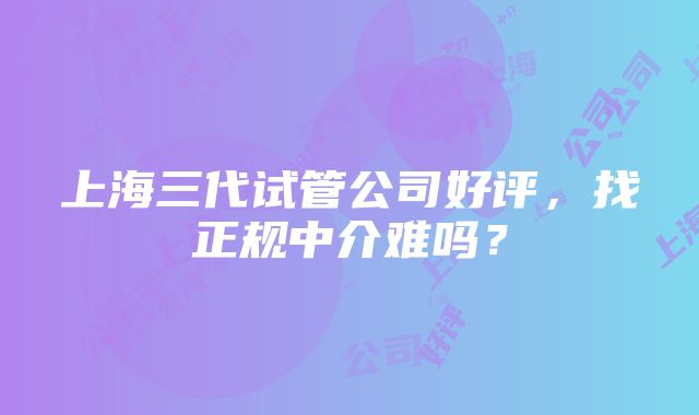 上海三代试管公司好评，找正规中介难吗？