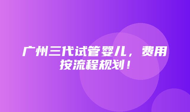 广州三代试管婴儿，费用按流程规划！