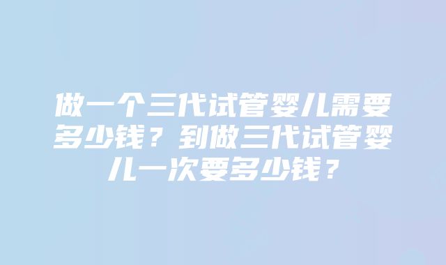 做一个三代试管婴儿需要多少钱？到做三代试管婴儿一次要多少钱？