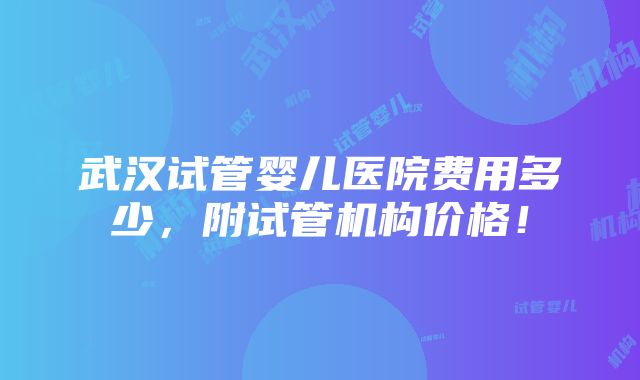 武汉试管婴儿医院费用多少，附试管机构价格！