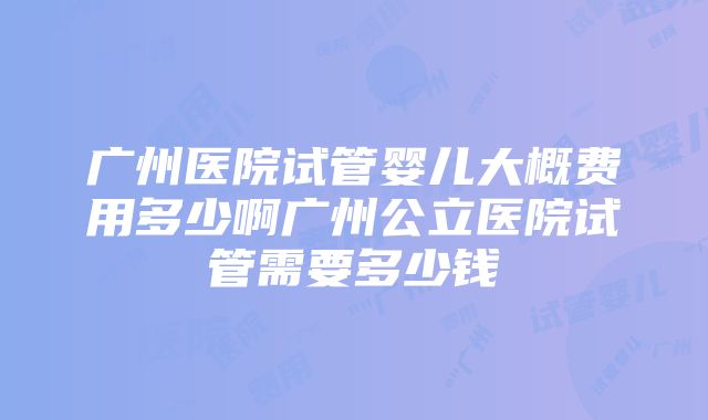 广州医院试管婴儿大概费用多少啊广州公立医院试管需要多少钱