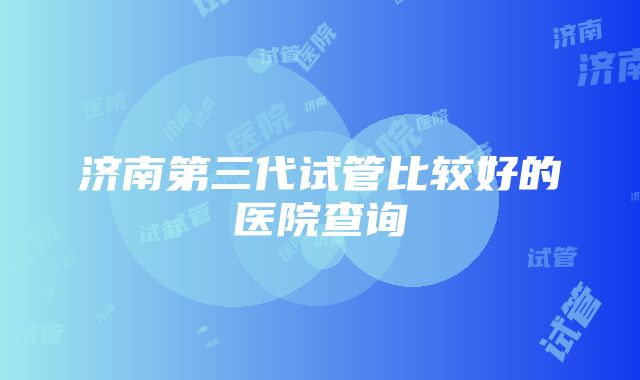 济南第三代试管比较好的医院查询