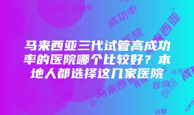 马来西亚三代试管高成功率的医院哪个比较好？本地人都选择这几家医院