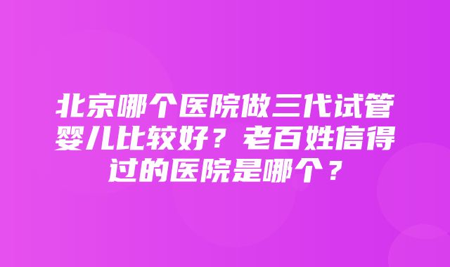 北京哪个医院做三代试管婴儿比较好？老百姓信得过的医院是哪个？